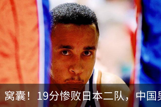 窝囊！19分惨败日本二队，中国男篮连续两届无缘决赛，媒体人喊话杜锋接手